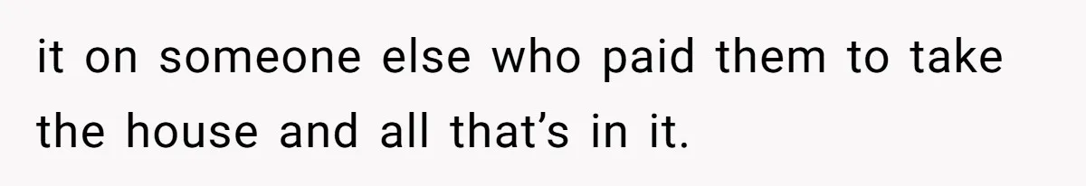 it on someone else who paid them to take the house and all that’s in it.