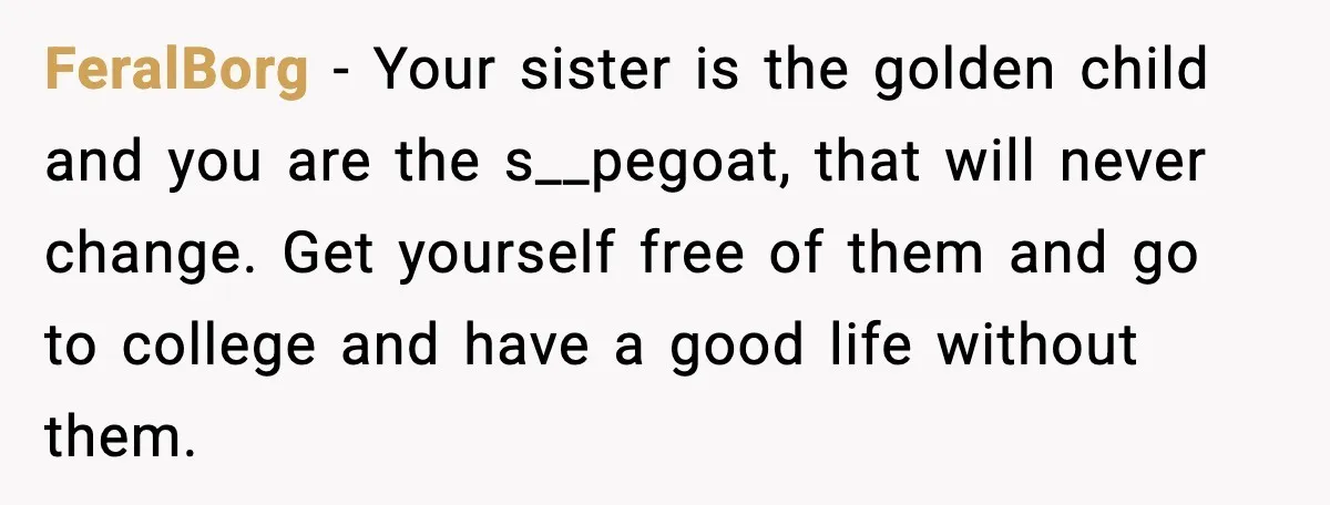 FeralBorg - Your sister is the golden child and you are the s__pegoat, that will never change. Get yourself free of them and go to college and have a good...