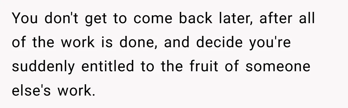 You don't get to come back later, after all of the work is done, and decide you're suddenly entitled to the fruit of someone else's work.