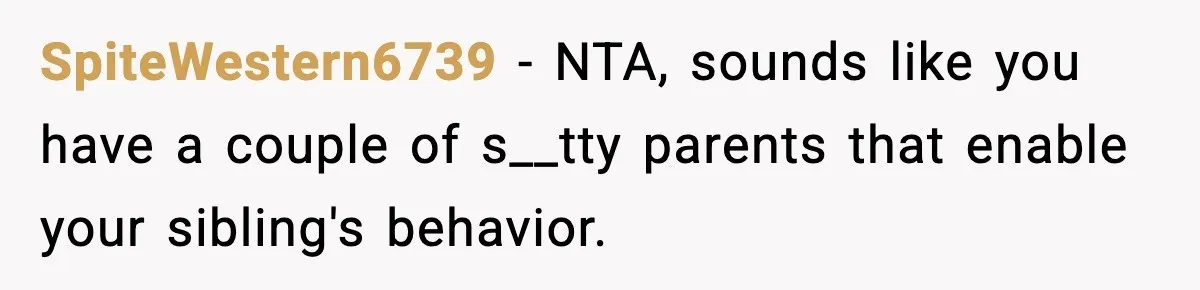 SpiteWestern6739 - NTA, sounds like you have a couple of s__tty parents that enable your sibling's behavior.