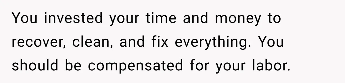 You invested your time and money to recover, clean, and fix everything. You should be compensated for your labor.