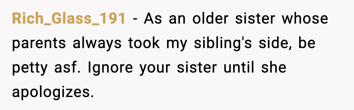 Rich_Glass_191 - As an older sister whose parents always took my sibling's side, be petty asf. Ignore your sister until she apologizes.