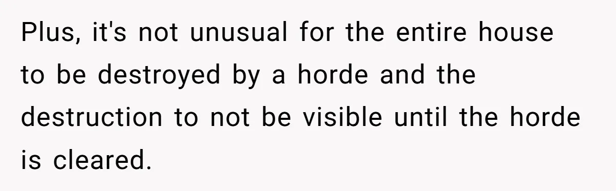 Plus, it's not unusual for the entire house to be destroyed by a horde and the destruction to not be visible until the horde is cleared.