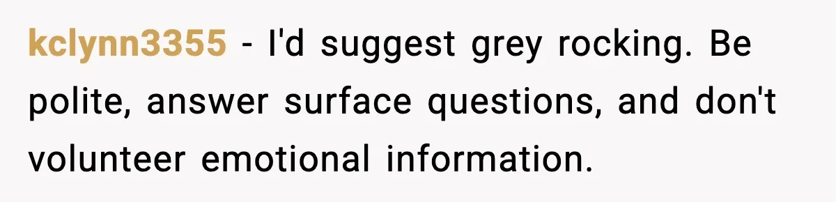 kclynn3355 - I'd suggest grey rocking. Be polite, answer surface questions, and don't volunteer emotional information.
