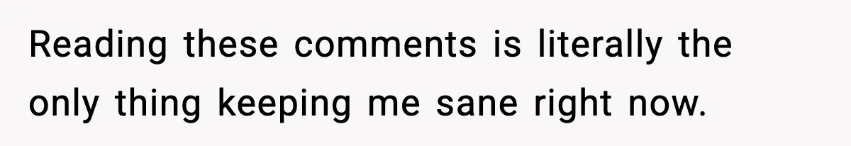 Reading these comments is literally the only thing keeping me sane right now.
