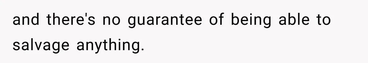 and there's no guarantee of being able to salvage anything.