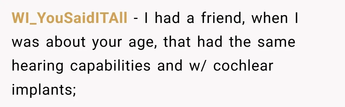 Deaf Teen And Her Sister Found A Brutal Way To Shut An Aunt Down WI_YouSaidITAll − I had a friend, when I was about your age, that had the same hearing capabilities and w/ cochlear implants;
