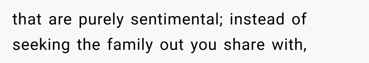 that are purely sentimental; instead of seeking the family out you share with,