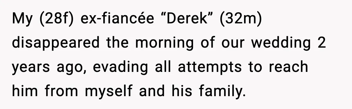 My (28f) ex-fiancée “Derek” (32m) disappeared the morning of our wedding 2 years ago, evading all attempts to reach him from myself and his family.