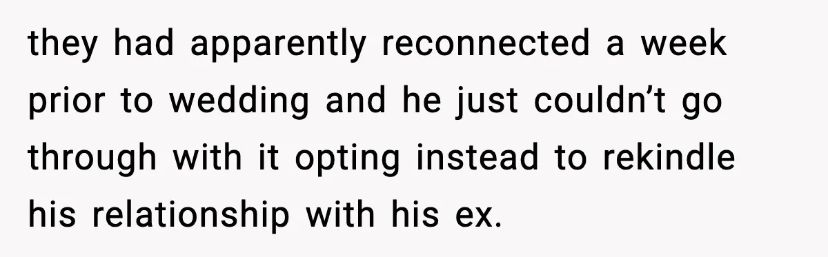they had apparently reconnected a week prior to wedding and he just couldn’t go through with it opting instead to rekindle his relationship with his ex.