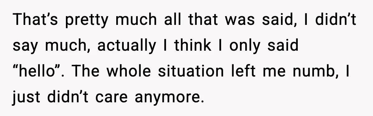 That’s pretty much all that was said, I didn’t say much, actually I think I only said “hello”. The whole situation left me numb, I just didn’t care anymore.