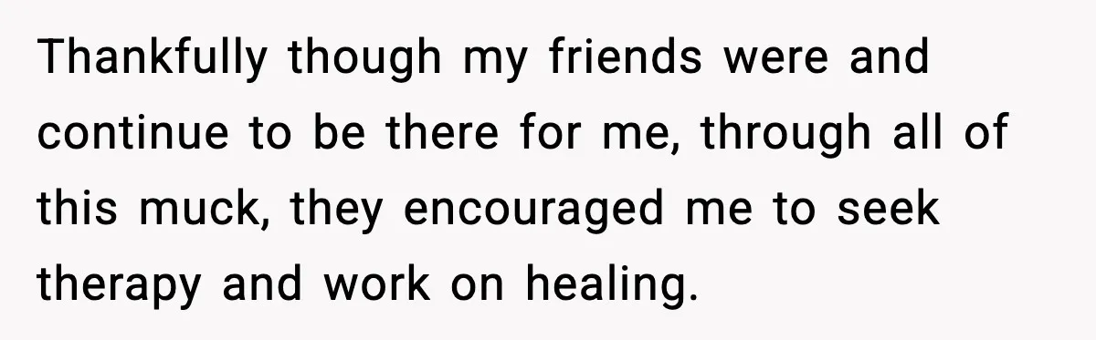 Thankfully though my friends were and continue to be there for me, through all of this muck, they encouraged me to seek therapy and work on healing.