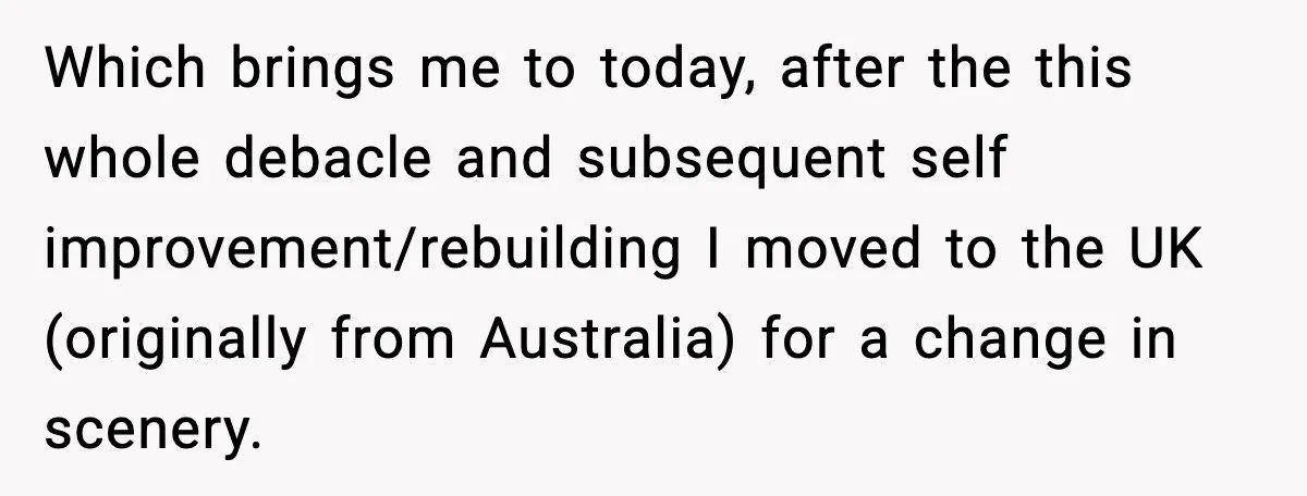 Which brings me to today, after the this whole debacle and subsequent self improvement/rebuilding I moved to the UK (originally from Australia) for a change in scenery.