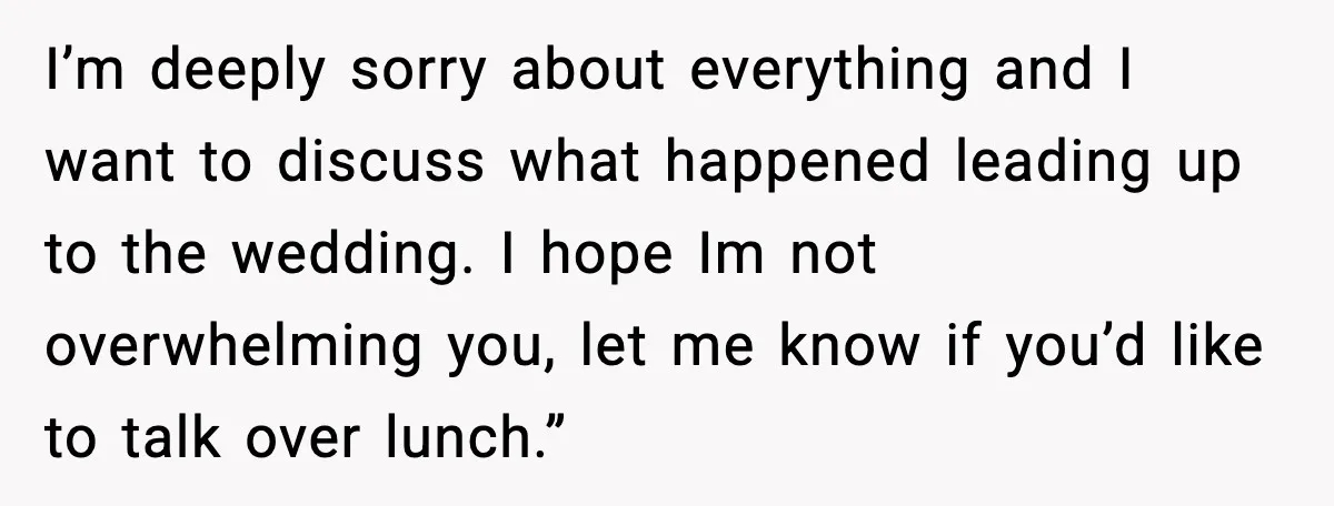 I’m deeply sorry about everything and I want to discuss what happened leading up to the wedding. I hope Im not overwhelming you, let me know if you’d like to...