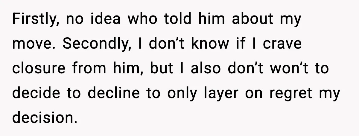 Firstly, no idea who told him about my move. Secondly, I don’t know if I crave closure from him, but I also don’t won’t to decide to decline to only...