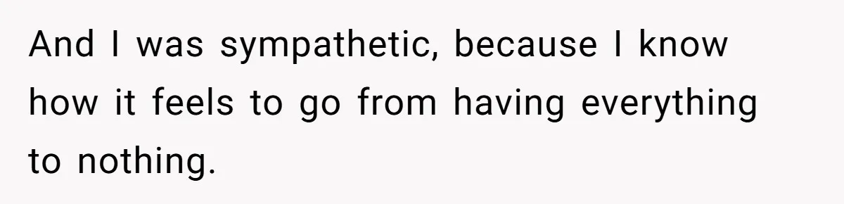 And I was sympathetic, because I know how it feels to go from having everything to nothing.