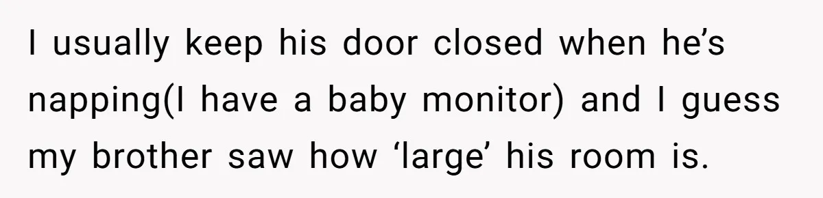 I usually keep his door closed when he’s napping(I have a baby monitor) and I guess my brother saw how ‘large’ his room is.