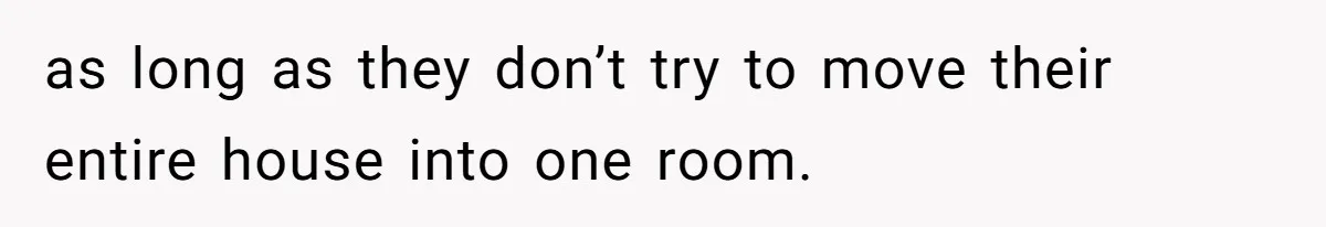 as long as they don’t try to move their entire house into one room.