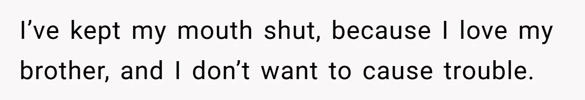 I’ve kept my mouth shut, because I love my brother, and I don’t want to cause trouble.