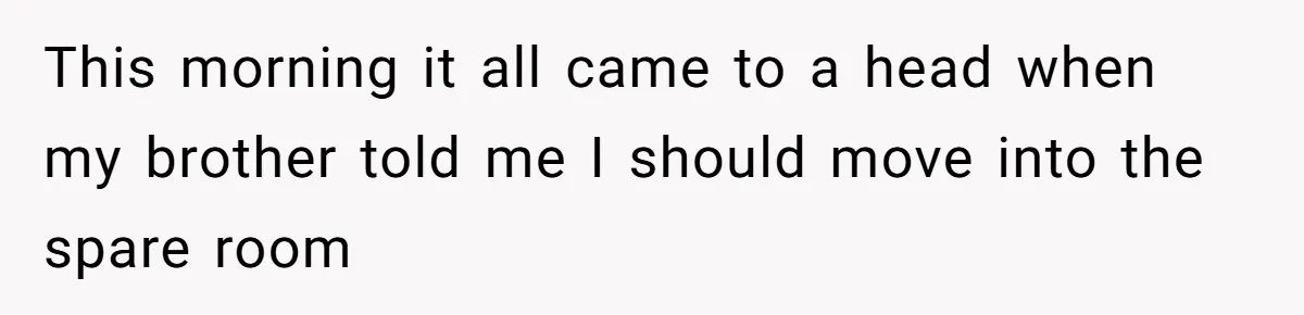 This morning it all came to a head when my brother told me I should move into the spare room