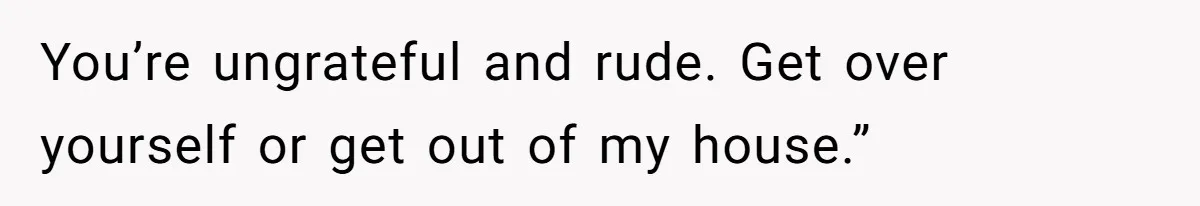 You’re ungrateful and rude. Get over yourself or get out of my house.”