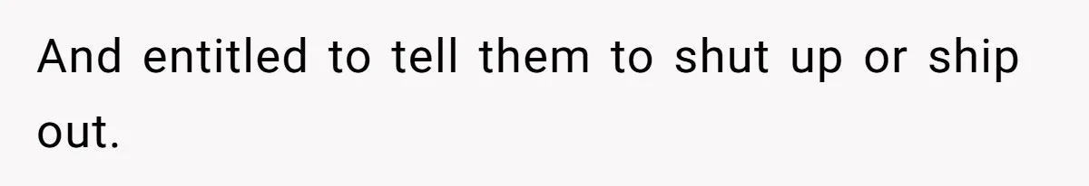 And entitled to tell them to shut up or ship out.