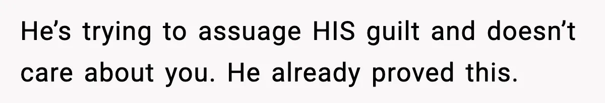 He’s trying to assuage HIS guilt and doesn’t care about you. He already proved this.