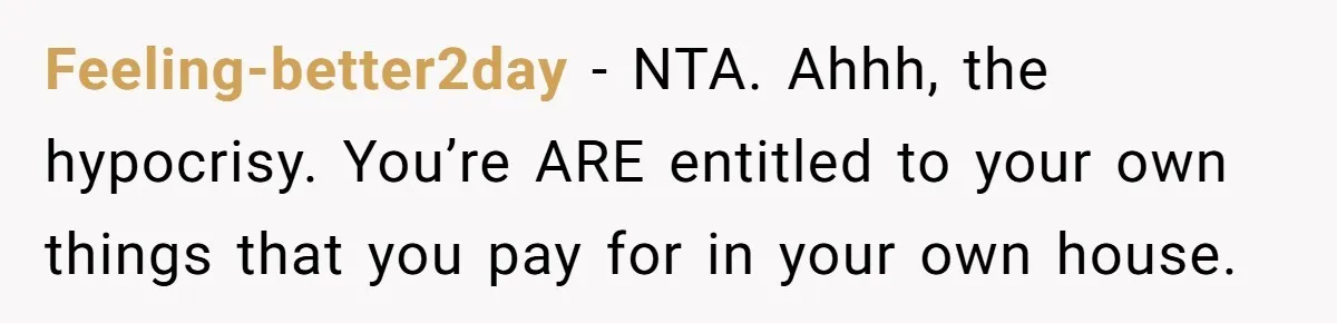 Feeling-better2day − NTA. Ahhh, the hypocrisy. You’re ARE entitled to your own things that you pay for in your own house.