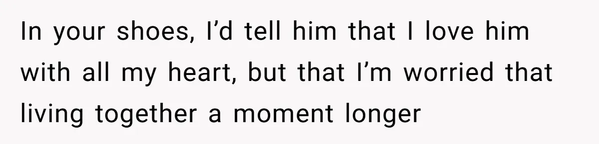 In your shoes, I’d tell him that I love him with all my heart, but that I’m worried that living together a moment longer