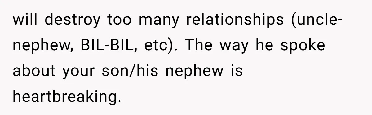will destroy too many relationships (uncle-nephew, BIL-BIL, etc). The way he spoke about your son/his nephew is heartbreaking.
