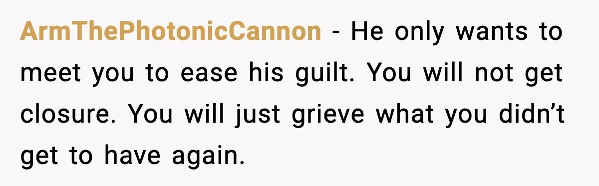 ArmThePhotonicCannon - He only wants to meet you to ease his guilt. You will not get closure. You will just grieve what you didn’t get to have again.
