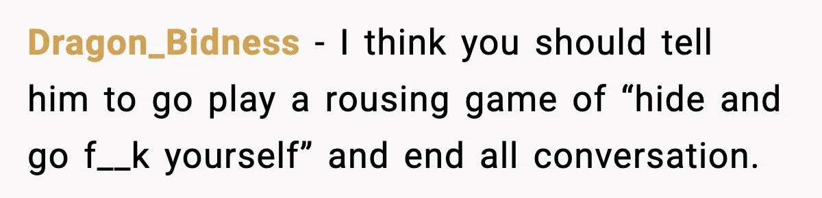 Dragon_Bidness - I think you should tell him to go play a rousing game of “hide and go f__k yourself” and end all conversation.