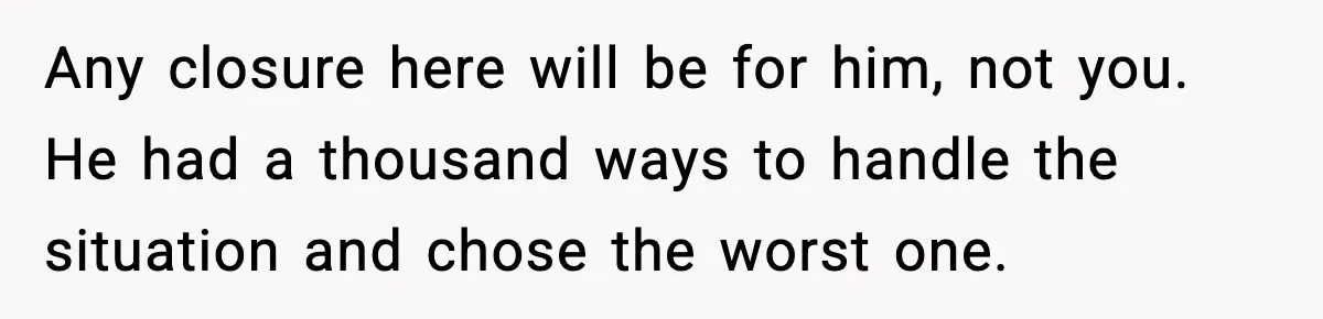 Any closure here will be for him, not you. He had a thousand ways to handle the situation and chose the worst one.