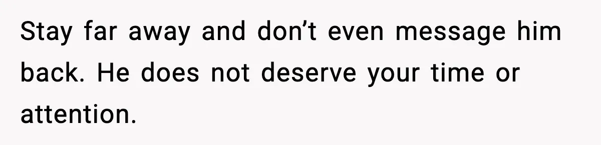Stay far away and don’t even message him back. He does not deserve your time or attention.