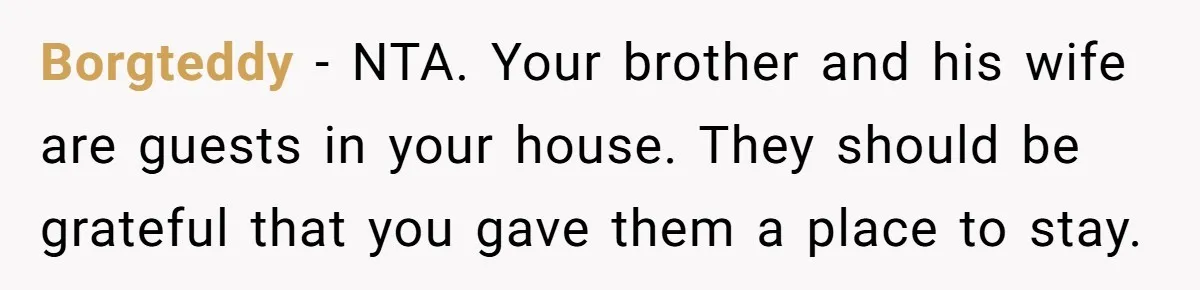 Borgteddy − NTA. Your brother and his wife are guests in your house. They should be grateful that you gave them a place to stay.