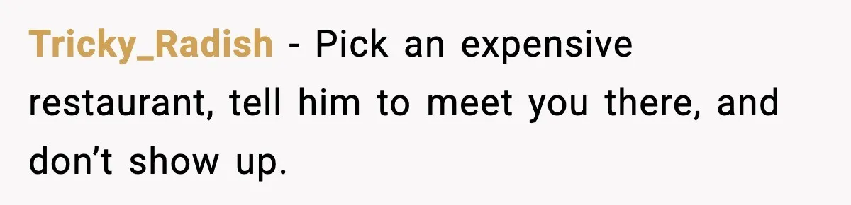 Tricky_Radish - Pick an expensive restaurant, tell him to meet you there, and don’t show up.