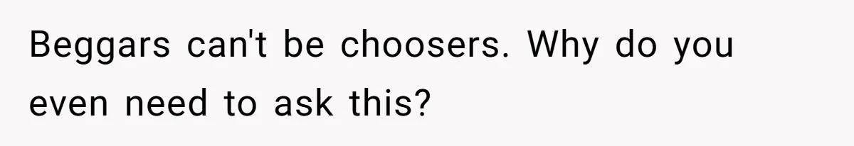 Beggars can't be choosers. Why do you even need to ask this?