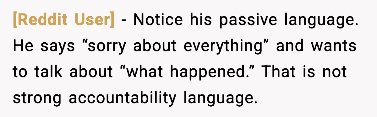 [Reddit User] - Notice his passive language. He says “sorry about everything” and wants to talk about “what happened.” That is not strong accountability language.