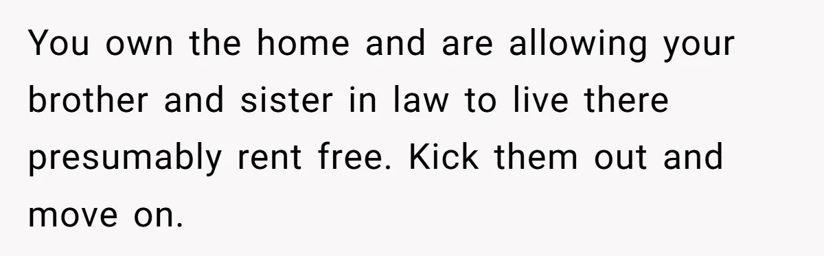 You own the home and are allowing your brother and sister in law to live there presumably rent free. Kick them out and move on.
