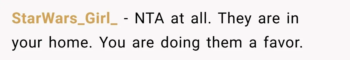 StarWars_Girl_ − NTA at all. They are in your home. You are doing them a favor.