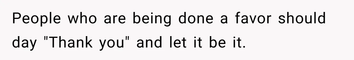 People who are being done a favor should day "Thank you" and let it be it.