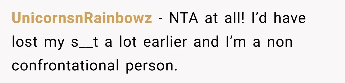 UnicornsnRainbowz − NTA at all! I’d have lost my s__t a lot earlier and I’m a non confrontational person.