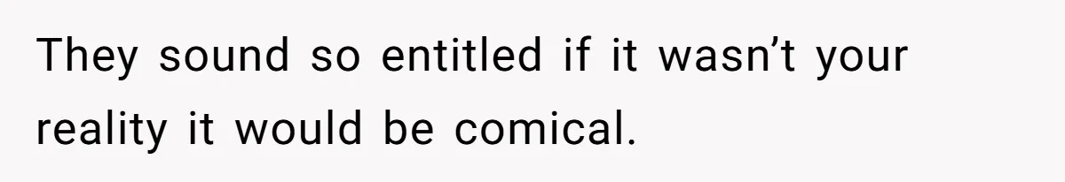 They sound so entitled if it wasn’t your reality it would be comical.