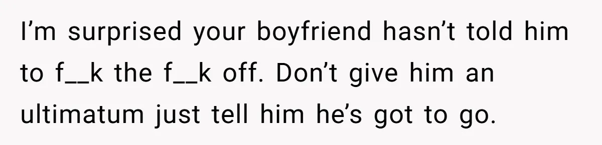 I’m surprised your boyfriend hasn’t told him to f__k the f__k off. Don’t give him an ultimatum just tell him he’s got to go.