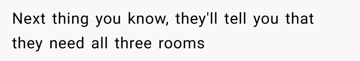 Next thing you know, they'll tell you that they need all three rooms
