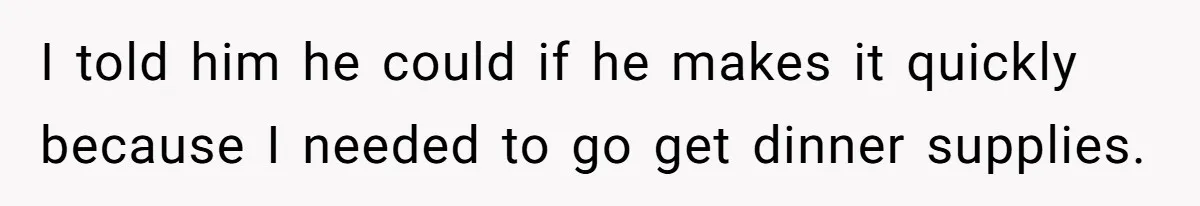 I told him he could if he makes it quickly because I needed to go get dinner supplies.