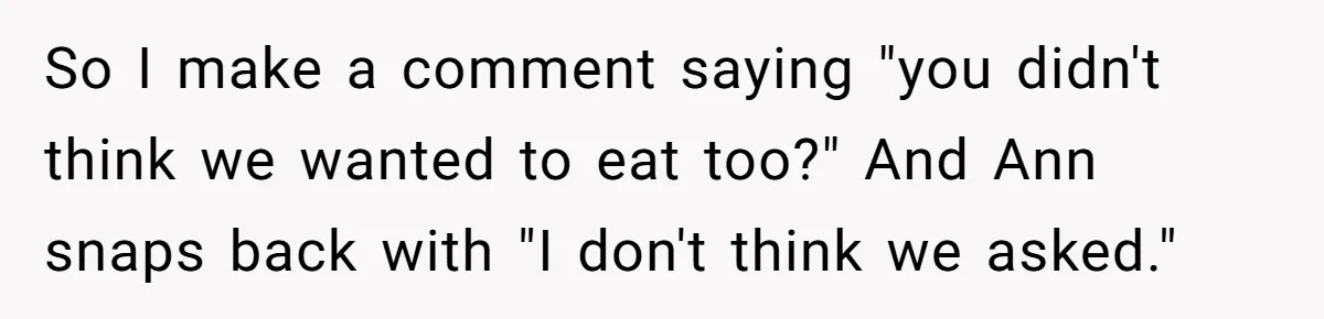 So I make a comment saying "you didn't think we wanted to eat too?" And Ann snaps back with "I don't think we asked."