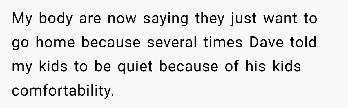 My body are now saying they just want to go home because several times Dave told my kids to be quiet because of his kids comfortability.