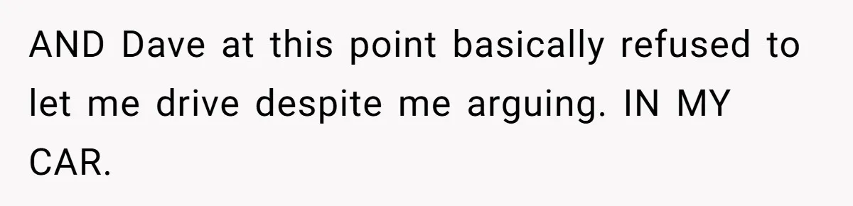AND Dave at this point basically refused to let me drive despite me arguing. IN MY CAR.