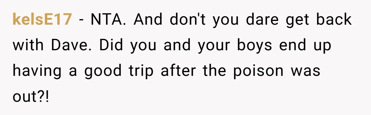 kelsE17 − NTA. And don't you dare get back with Dave. Did you and your boys end up having a good trip after the poison was out?!